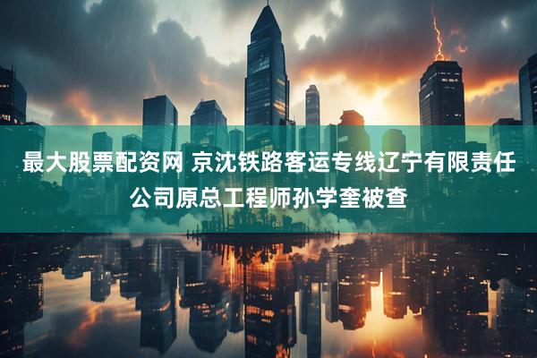 最大股票配资网 京沈铁路客运专线辽宁有限责任公司原总工程师孙学奎被查