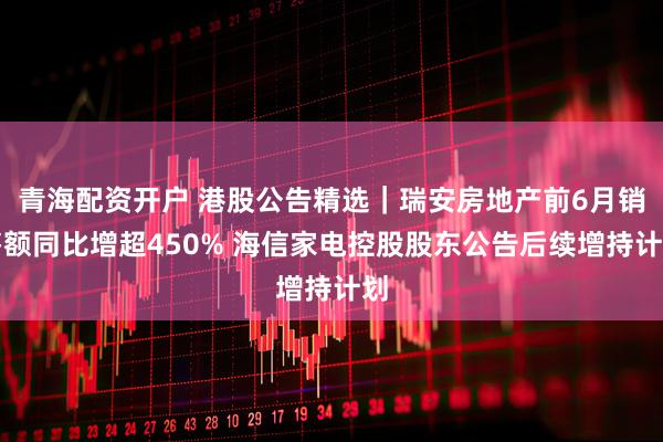 青海配资开户 港股公告精选｜瑞安房地产前6月销售额同比增超450% 海信家电控股股东公告后续增持计划
