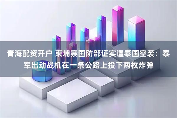 青海配资开户 柬埔寨国防部证实遭泰国空袭：泰军出动战机在一条公路上投下两枚炸弹
