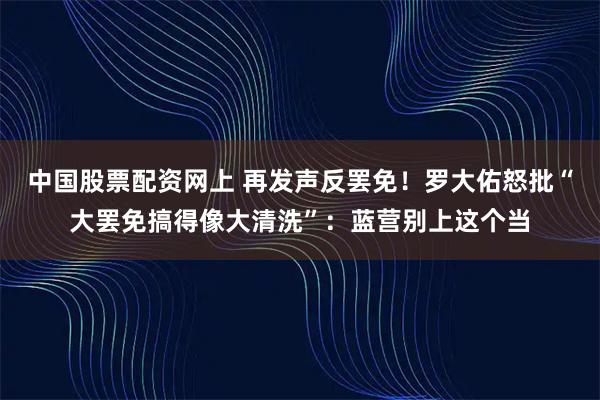 中国股票配资网上 再发声反罢免！罗大佑怒批“大罢免搞得像大清洗”：蓝营别上这个当