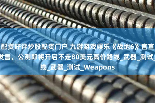 配资好评炒股配资门户 九游游戏娱乐《战地6》官宣10月10日发售，公测即将开启不走80美元高价路线_武器_测试_Weapons