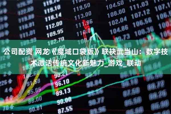 公司配资 网龙《魔域口袋版》联袂武当山：数字技术激活传统文化新魅力_游戏_联动