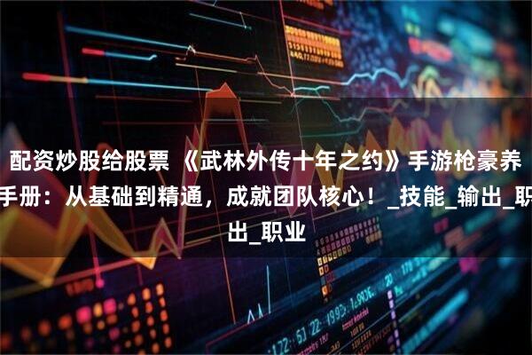 配资炒股给股票 《武林外传十年之约》手游枪豪养成手册：从基础到精通，成就团队核心！_技能_输出_职业