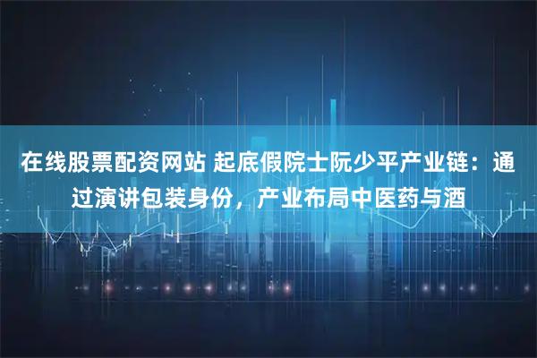 在线股票配资网站 起底假院士阮少平产业链：通过演讲包装身份，产业布局中医药与酒