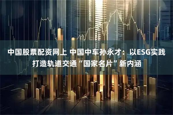 中国股票配资网上 中国中车孙永才：以ESG实践打造轨道交通“国家名片”新内涵