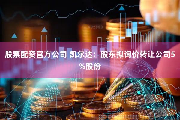 股票配资官方公司 凯尔达：股东拟询价转让公司5%股份