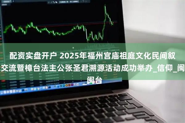 配资实盘开户 2025年福州宫庙祖庭文化民间叙缘交流暨樟台法主公张圣君溯源活动成功举办_信仰_闽台