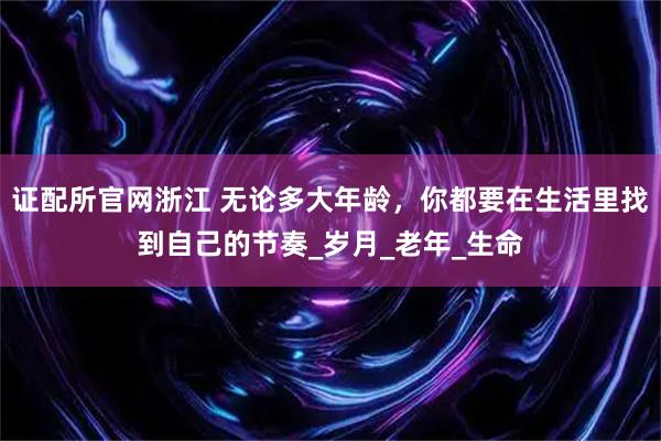 证配所官网浙江 无论多大年龄，你都要在生活里找到自己的节奏_岁月_老年_生命