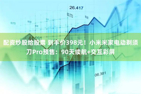 配资炒股给股票 到手价398元！小米米家电动剃须刀Pro预售：90天续航+交互彩屏